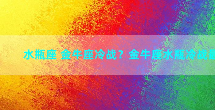 水瓶座 金牛座冷战？金牛座水瓶冷战最终结果